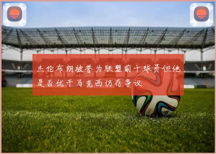 杰伦布朗被誉为联盟前十球员但他是否优于马克西仍存争议