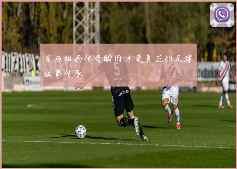 亲历梅西传奇瞬间才是真正的足球故事传承