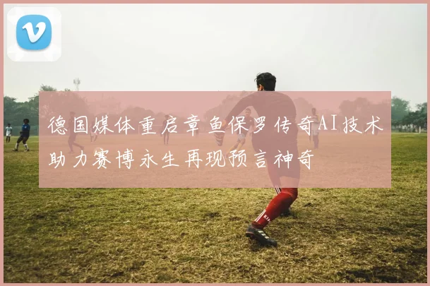 德国媒体重启章鱼保罗传奇AI技术助力赛博永生再现预言神奇
