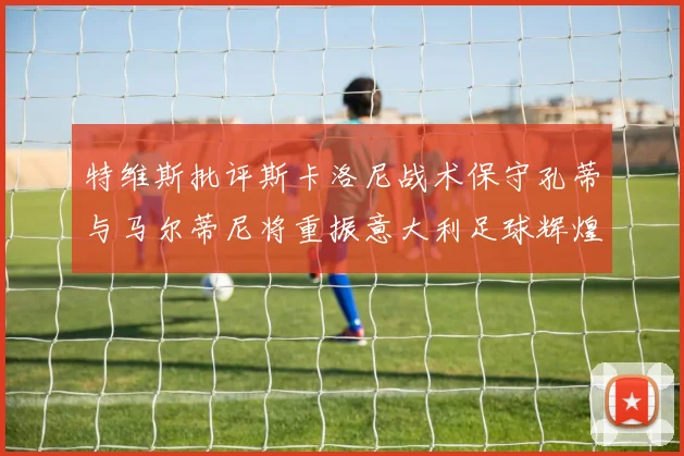 特维斯批评斯卡洛尼战术保守孔蒂与马尔蒂尼将重振意大利足球辉煌