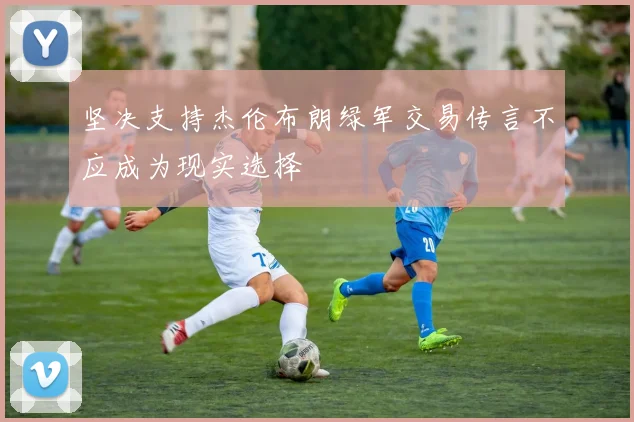 坚决支持杰伦布朗绿军交易传言不应成为现实选择
