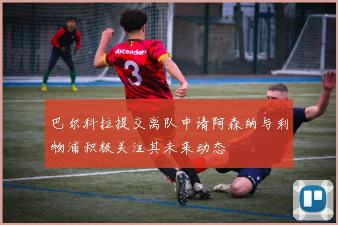 巴尔科拉提交离队申请阿森纳与利物浦积极关注其未来动态