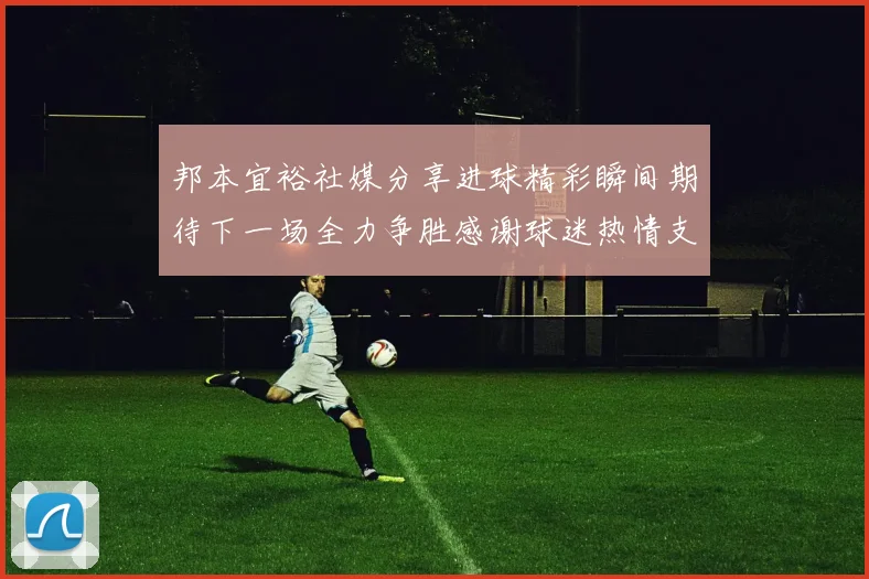 邦本宜裕社媒分享进球精彩瞬间期待下一场全力争胜感谢球迷热情支持
