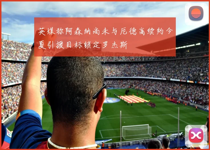 英媒称阿森纳尚未与厄德高续约今夏引援目标锁定罗杰斯