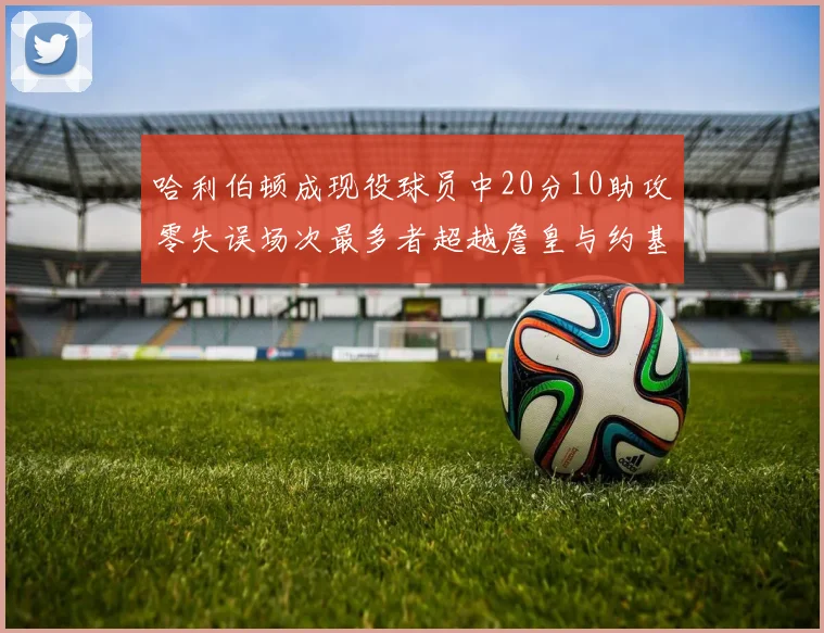 哈利伯顿成现役球员中20分10助攻零失误场次最多者超越詹皇与约基奇