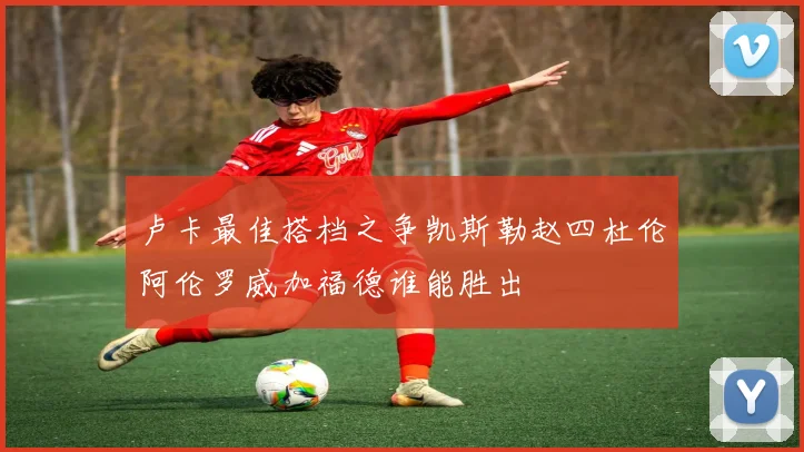 卢卡最佳搭档之争凯斯勒赵四杜伦阿伦罗威加福德谁能胜出