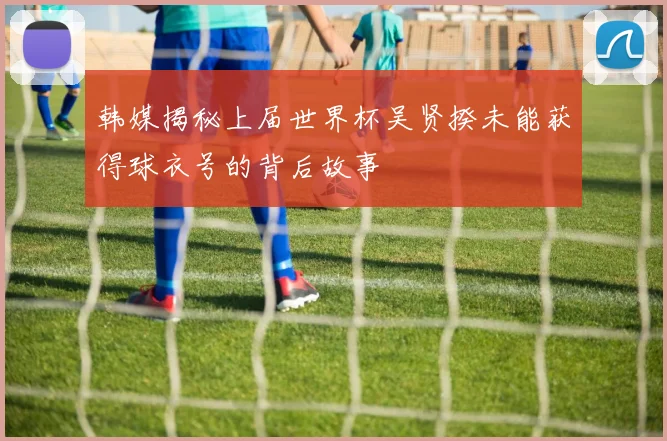 韩媒揭秘上届世界杯吴贤揆未能获得球衣号的背后故事