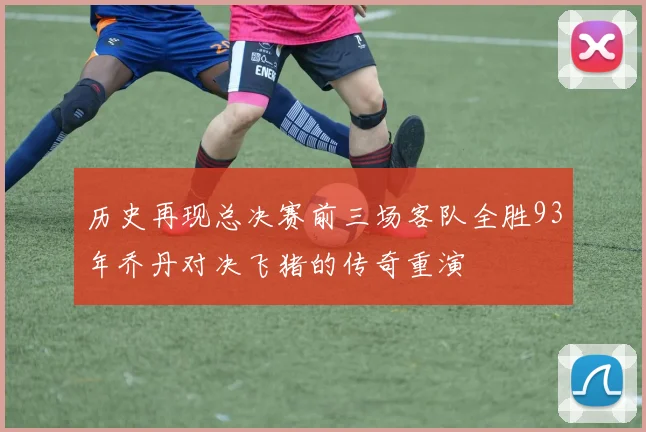 历史再现总决赛前三场客队全胜93年乔丹对决飞猪的传奇重演