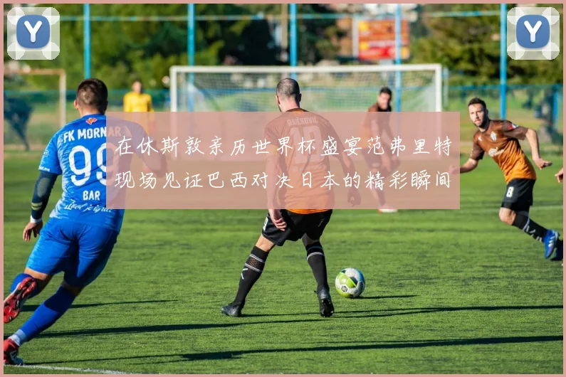 在休斯敦亲历世界杯盛宴范弗里特现场见证巴西对决日本的精彩瞬间