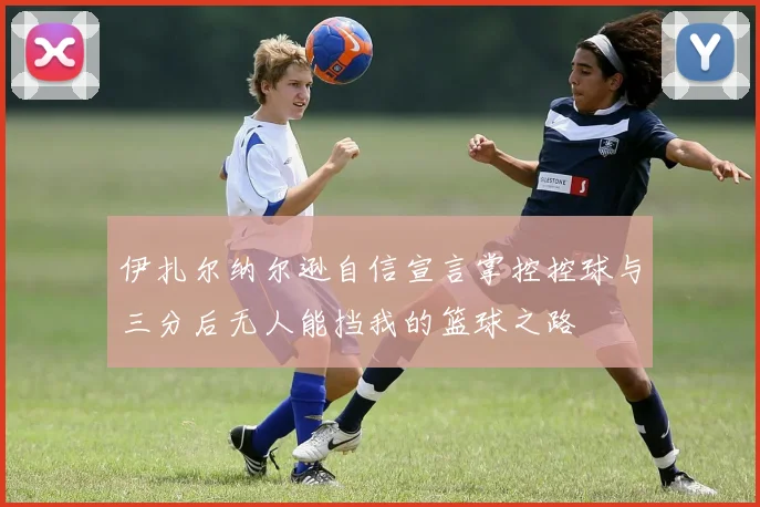 伊扎尔纳尔逊自信宣言掌控控球与三分后无人能挡我的篮球之路