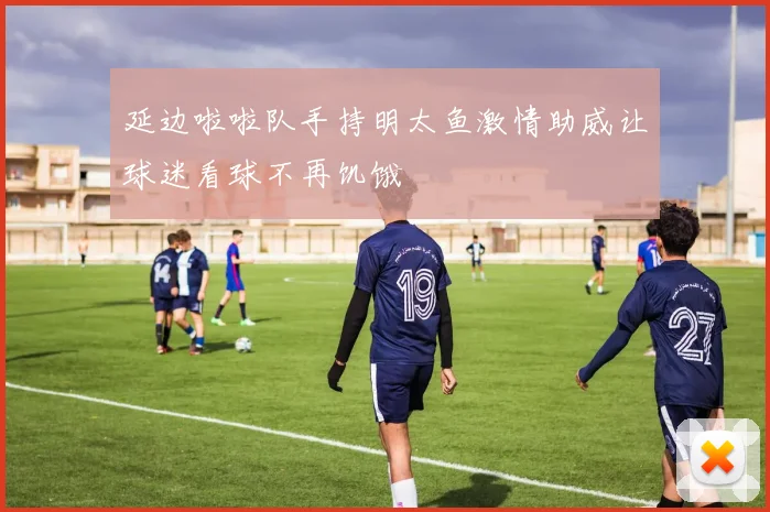 延边啦啦队手持明太鱼激情助威让球迷看球不再饥饿
