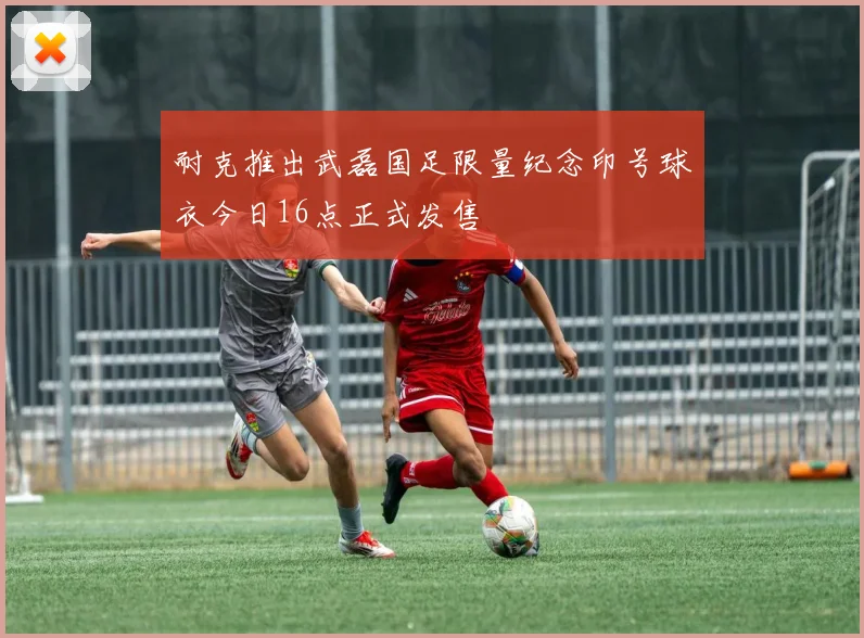 耐克推出武磊国足限量纪念印号球衣今日16点正式发售